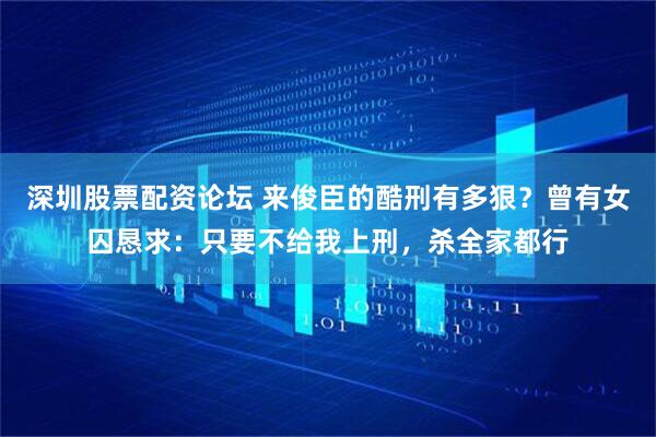 深圳股票配资论坛 来俊臣的酷刑有多狠？曾有女囚恳求：只要不给我上刑，杀全家都行