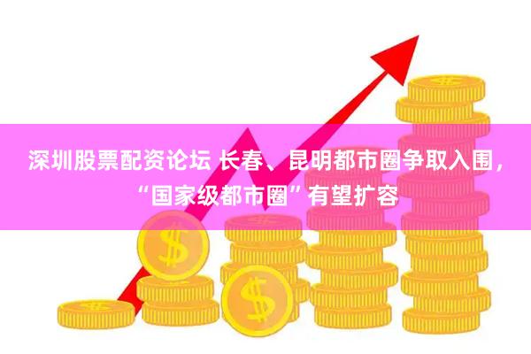 深圳股票配资论坛 长春、昆明都市圈争取入围，“国家级都市圈”有望扩容