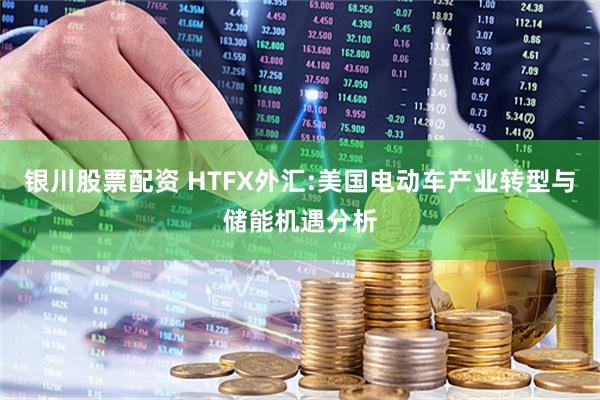 银川股票配资 HTFX外汇:美国电动车产业转型与储能机遇分析