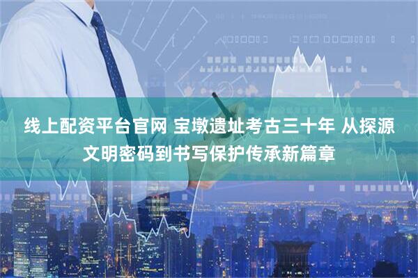 线上配资平台官网 宝墩遗址考古三十年 从探源文明密码到书写保护传承新篇章