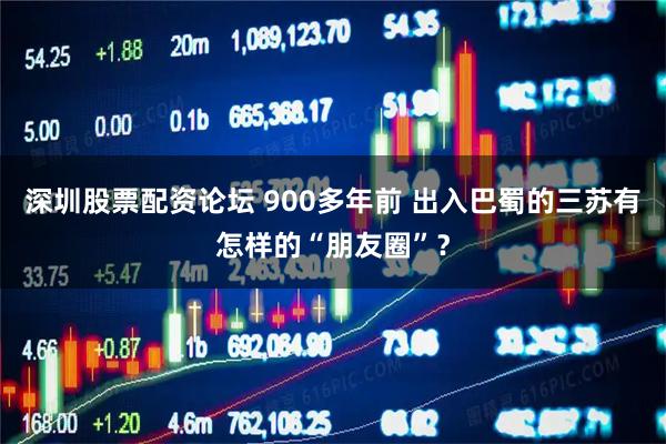 深圳股票配资论坛 900多年前 出入巴蜀的三苏有怎样的“朋友圈”？