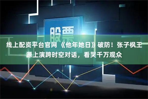 线上配资平台官网 《他年她日》破防！张子枫王源上演跨时空对话，看哭千万观众