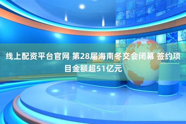 线上配资平台官网 第28届海南冬交会闭幕 签约项目金额超51亿元