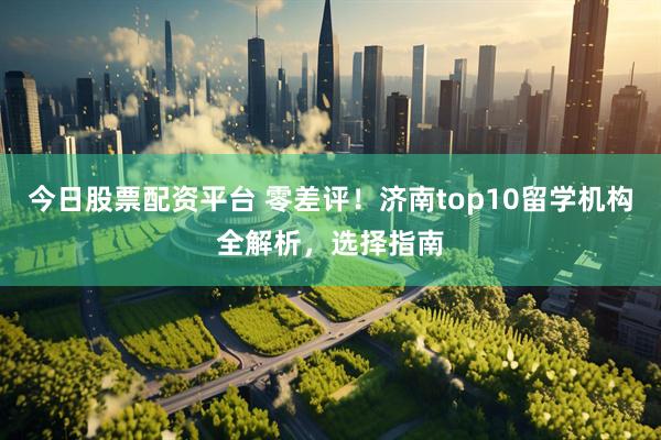 今日股票配资平台 零差评！济南top10留学机构全解析，选择指南