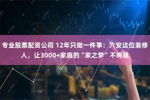 专业股票配资公司 12年只做一件事：六安这位装修人，让3000+家庭的“家之梦”不将就