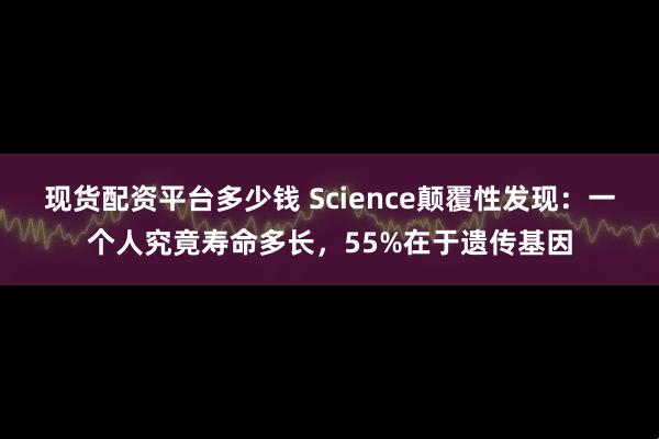 现货配资平台多少钱 Science颠覆性发现：一个人究竟寿命多长，55%在于遗传基因