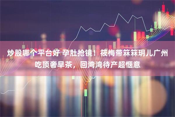 炒股哪个平台好 孕肚抢镜！筱梅带箖箖玥儿广州吃顶奢早茶，回湾湾待产超惬意