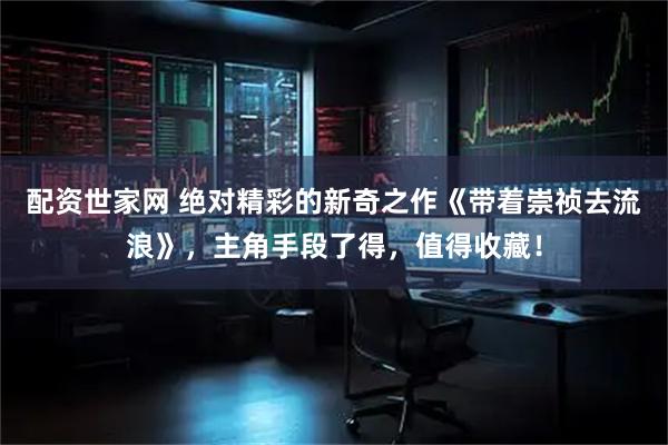 配资世家网 绝对精彩的新奇之作《带着崇祯去流浪》，主角手段了得，值得收藏！