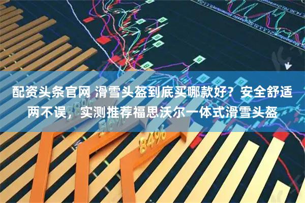 配资头条官网 滑雪头盔到底买哪款好？安全舒适两不误，实测推荐福思沃尔一体式滑雪头盔