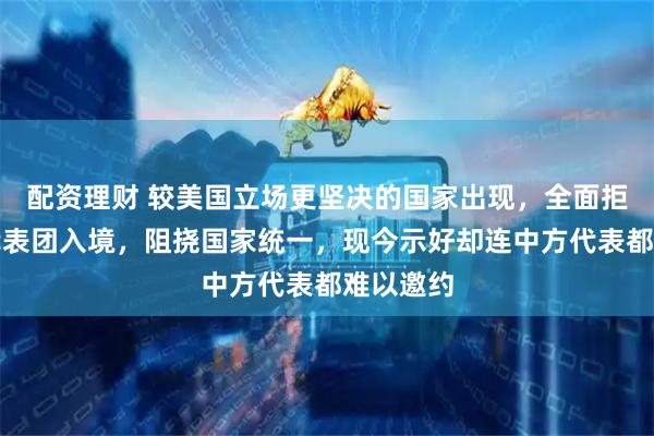 配资理财 较美国立场更坚决的国家出现，全面拒绝中国代表团入境，阻挠国家统一，现今示好却连中方代表都难以邀约
