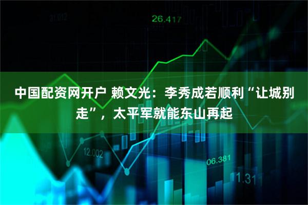 中国配资网开户 赖文光：李秀成若顺利“让城别走”，太平军就能东山再起