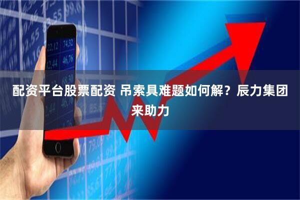 配资平台股票配资 吊索具难题如何解？辰力集团来助力