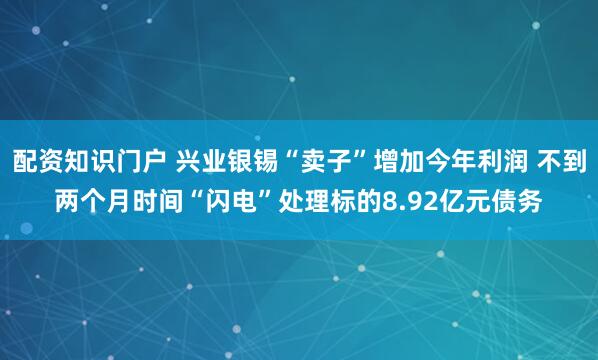 配资知识门户 兴业银锡“卖子”增加今年利润 不到两个月时间“闪电”处理标的8.92亿元债务
