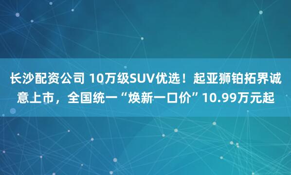 长沙配资公司 10万级SUV优选！起亚狮铂拓界诚意上市，全国统一“焕新一口价”10.99万元起