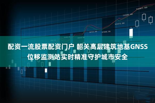 配资一流股票配资门户 韶关高层建筑地基GNSS位移监测站实时精准守护城市安全