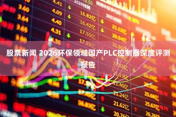 股票新闻 2026环保领域国产PLC控制器深度评测报告