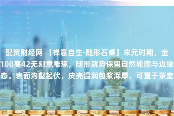 配资财经网 【禅意自生·随形石桌】宋元时期，金山石，尺寸：长165宽108高42无刻意雕琢，随形就势保留自然轮廓与边缘凹痕，尽显山野本真之态。表面沟壑起伏，皮壳温润包浆浑厚，可置于茶室煮茶论道时，陈于书房伴读观心，自成一方清寂天地。#春日打卡运动# #庭院装饰#