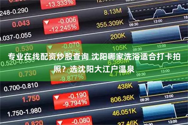 专业在线配资炒股查询 沈阳哪家洗浴适合打卡拍照？选沈阳大江户温泉