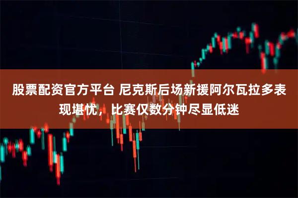 股票配资官方平台 尼克斯后场新援阿尔瓦拉多表现堪忧,比赛仅数分钟尽显低迷