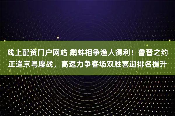 线上配资门户网站 鹬蚌相争渔人得利!鲁晋之约正逢京粤鏖战,高速力争客场双胜喜迎排名提升