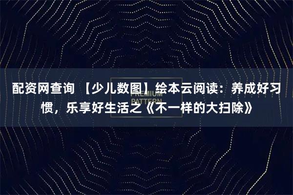 配资网查询 【少儿数图】绘本云阅读：养成好习惯，乐享好生活之《不一样的大扫除》