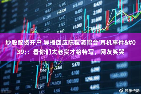 炒股配资开户 导播回应陈粒演唱会'耳机事件'：看你们太老实才给特写，网友笑哭
