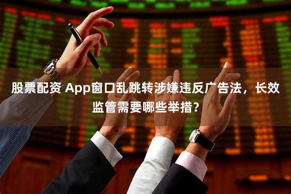 股票配资 App窗口乱跳转涉嫌违反广告法,长效监管需要哪些举措?