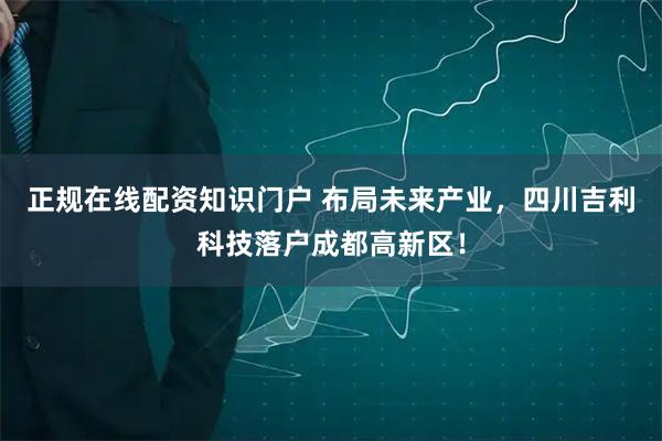 正规在线配资知识门户 布局未来产业，四川吉利科技落户成都高新区！