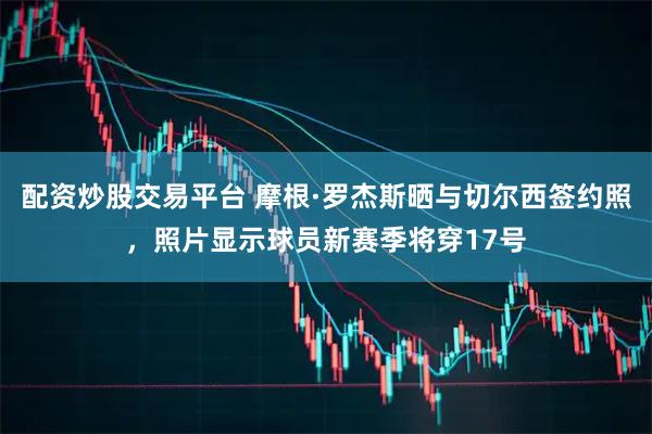 配资炒股交易平台 摩根·罗杰斯晒与切尔西签约照，照片显示球员新赛季将穿17号