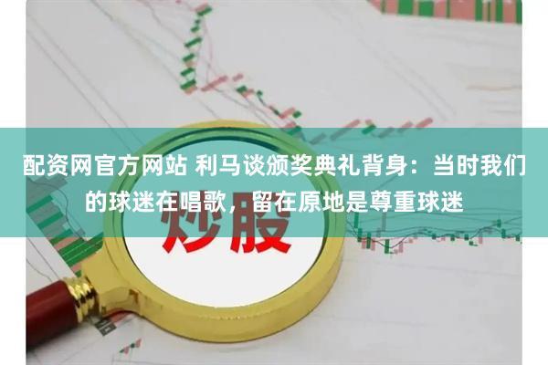 配资网官方网站 利马谈颁奖典礼背身:当时我们的球迷在唱歌,留在原地是尊重球迷